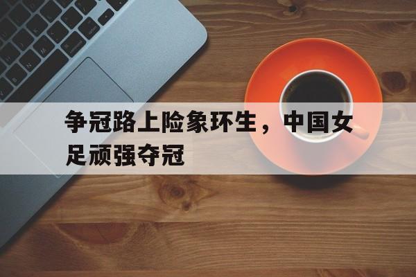 争冠路上险象环生，中国女足顽强夺冠