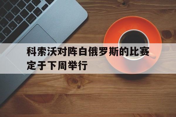 科索沃对阵白俄罗斯的比赛定于下周举行